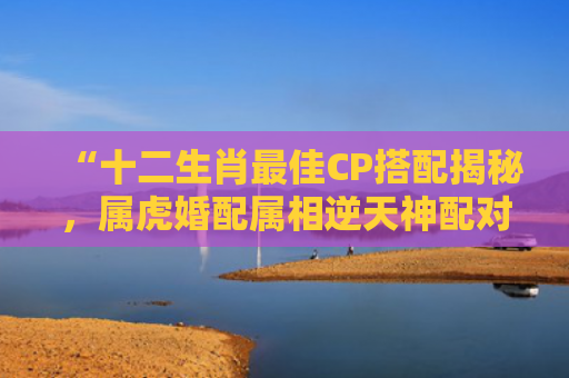 “十二生肖最佳CP搭配揭秘，属虎婚配属相逆天神配对！”