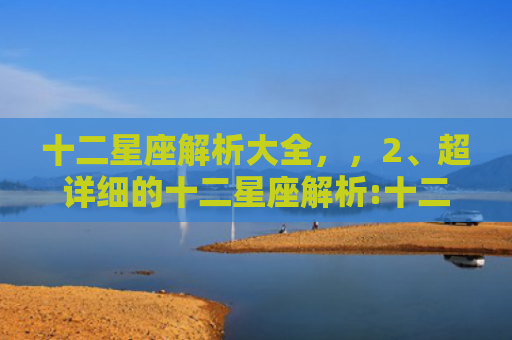 十二星座解析大全，，2、超详细的十二星座解析:十二星座全面解析