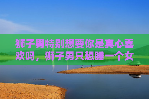 狮子男特别想要你是真心喜欢吗，狮子男只想睡一个女生3