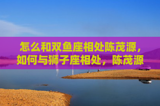 怎么和双鱼座相处陈茂源，如何与狮子座相处，陈茂源
