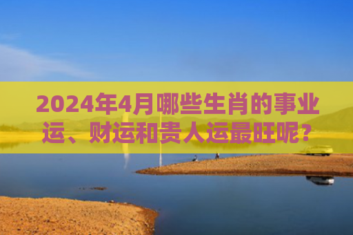 2024年4月哪些生肖的事业运、财运和贵人运最旺呢？