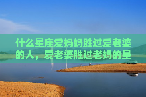 什么星座爱妈妈胜过爱老婆的人，爱老婆胜过老妈的星座男