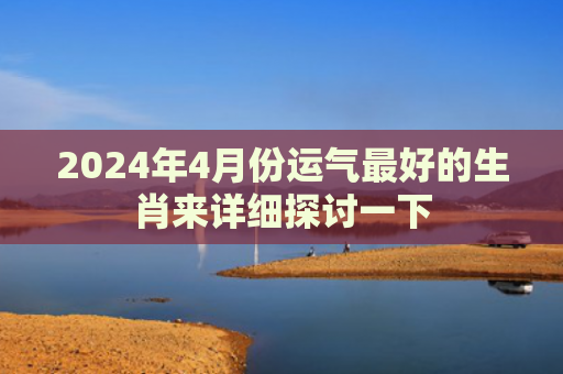 2024年4月份运气最好的生肖来详细探讨一下