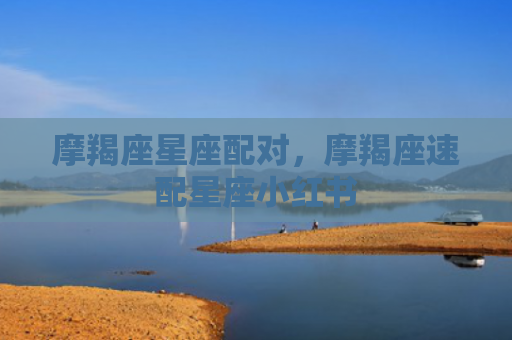摩羯座星座配对，摩羯座速配星座小红书