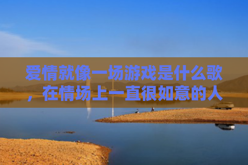 爱情就像一场游戏是什么歌，在情场上一直很如意的人