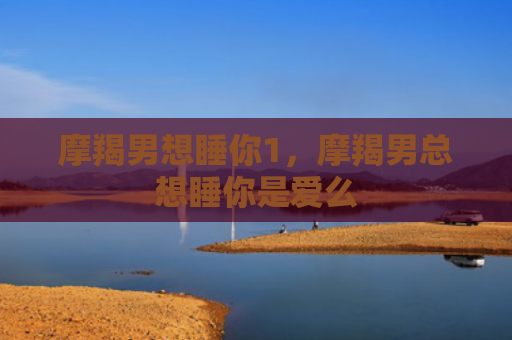 摩羯男想睡你1，摩羯男总想睡你是爱么