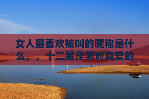 女人最喜欢被叫的昵称是什么，，十二星座男对真爱的称呼3