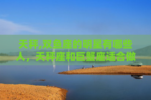 天秤,双鱼座的明星有哪些人，天秤座和巨蟹座适合做夫妻吗?