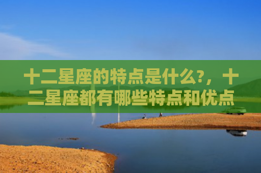 十二星座的特点是什么?，十二星座都有哪些特点和优点
