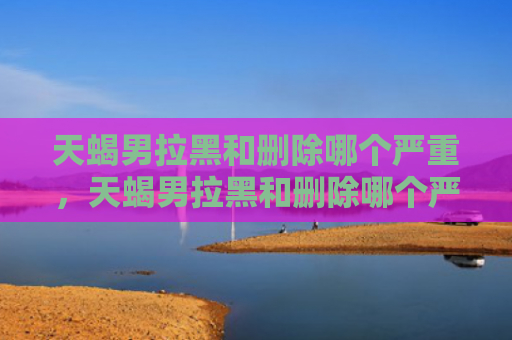 天蝎男拉黑和删除哪个严重，天蝎男拉黑和删除哪个严重