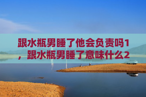 跟水瓶男睡了他会负责吗1，跟水瓶男睡了意味什么2