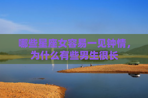哪些星座女容易一见钟情，为什么有些男生很长