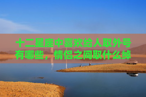 十二星座中喜欢给人取外号有哪些，情侣之间取什么绰号好
