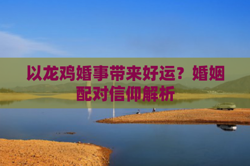 以龙鸡婚事带来好运？婚姻配对信仰解析