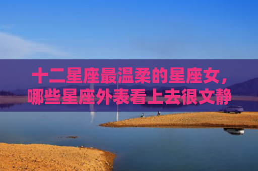 十二星座最温柔的星座女，哪些星座外表看上去很文静的