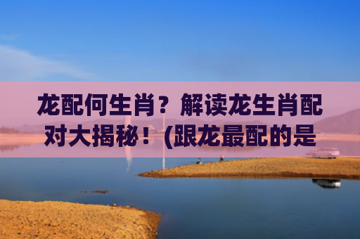 龙配何生肖？解读龙生肖配对大揭秘！(跟龙最配的是什么生肖)