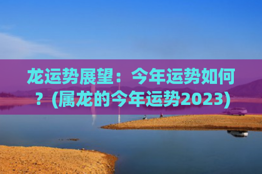 龙运势展望：今年运势如何？(属龙的今年运势2023)