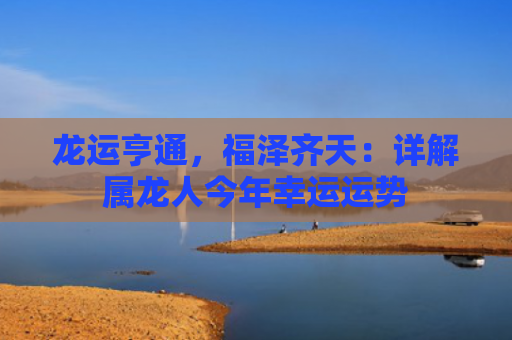 龙运亨通，福泽齐天：详解属龙人今年幸运运势