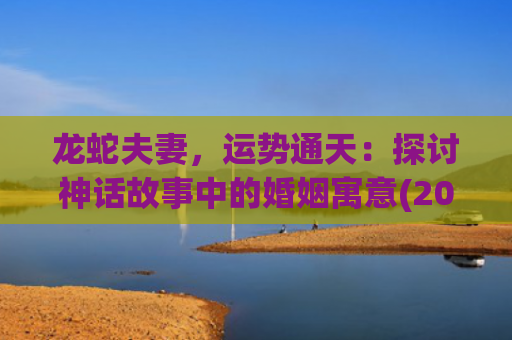 龙蛇夫妻，运势通天：探讨神话故事中的婚姻寓意(2023年属龙蛇的运势怎么样)