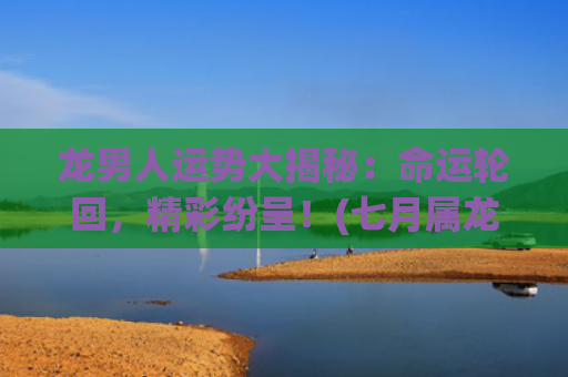 龙男人运势大揭秘：命运轮回，精彩纷呈！(七月属龙男人运势如何)