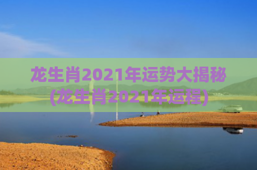 龙生肖2021年运势大揭秘(龙生肖2021年运程)