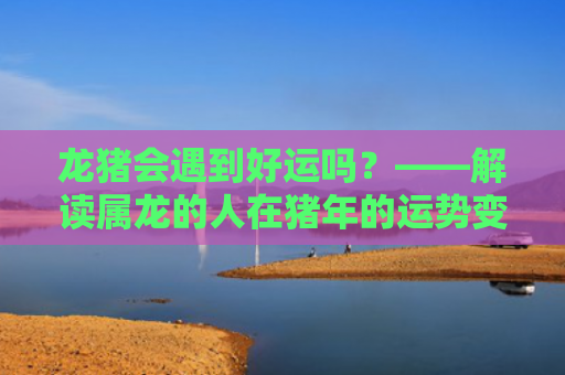 龙猪会遇到好运吗？——解读属龙的人在猪年的运势变化