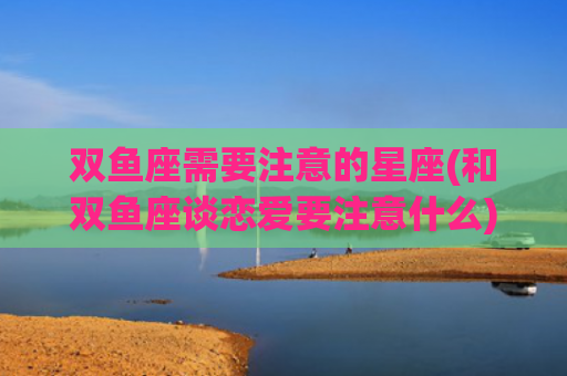 双鱼座需要注意的星座(和双鱼座谈恋爱要注意什么) 双鱼座需要注意的星座(和双鱼座谈恋爱要注意什么)