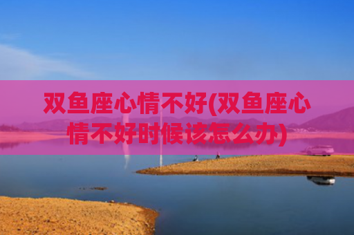 双鱼座心情不好(双鱼座心情不好时候该怎么办) 双鱼座心情不好(双鱼座心情不好时候该怎么办)