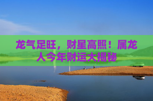 龙气足旺，财星高照！属龙人今年财运大揭秘