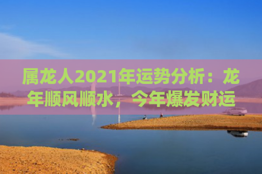属龙人2021年运势分析：龙年顺风顺水，今年爆发财运！(属龙人2021年全年运势及运程)