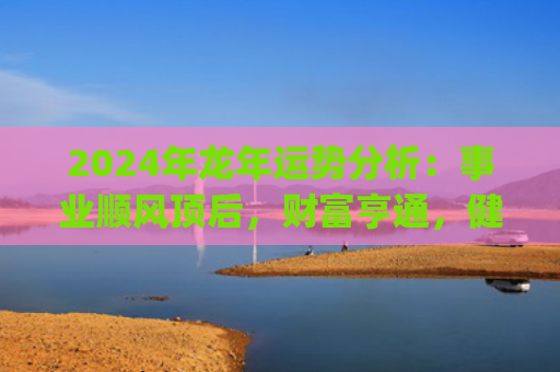 2024年龙年运势分析：事业顺风顶后，财富亨通，健康需重视(2024年龙年运势及运程1988年生人)