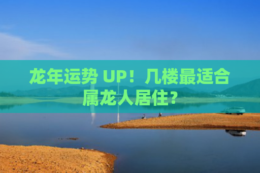龙年运势 UP！几楼最适合属龙人居住？