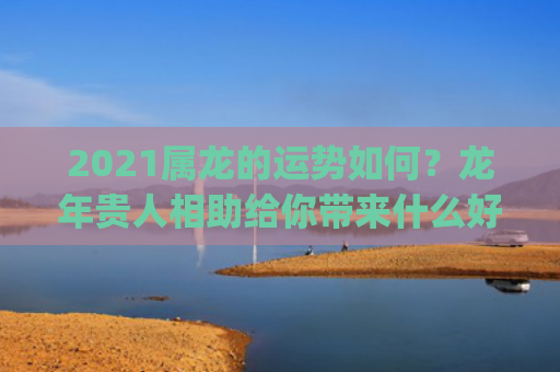 2021属龙的运势如何？龙年贵人相助给你带来什么好运？(2021年属龙3月份怎么样)