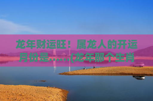 龙年财运旺！属龙人的开运月份是……(龙年那个生肖财运旺)