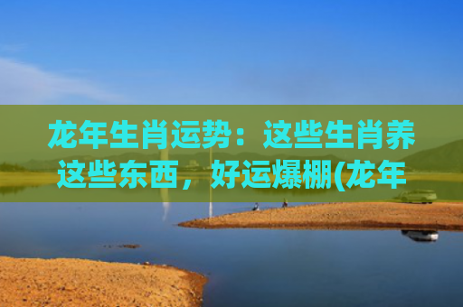 龙年生肖运势：这些生肖养这些东西，好运爆棚(龙年各生肖运势)