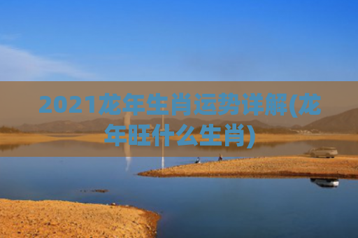 2021龙年生肖运势详解(龙年旺什么生肖)