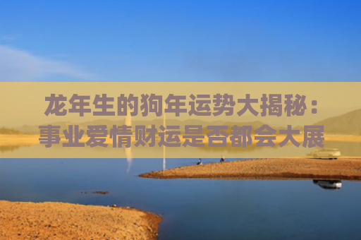 龙年生的狗年运势大揭秘：事业爱情财运是否都会大展宏图？(狗年在龙年的运势)
