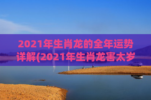 2021年生肖龙的全年运势详解(2021年生肖龙害太岁是什么意思啊)