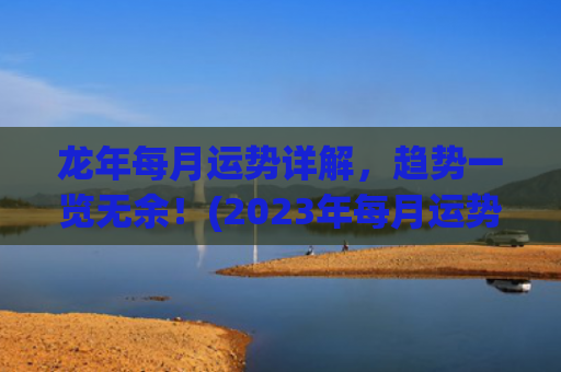 龙年每月运势详解，趋势一览无余！(2023年每月运势详解)