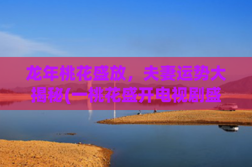 龙年桃花盛放，夫妻运势大揭秘(一桃花盛开电视剧盛放)