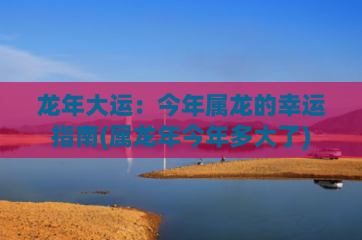 龙年大运：今年属龙的幸运指南(属龙年今年多大了)