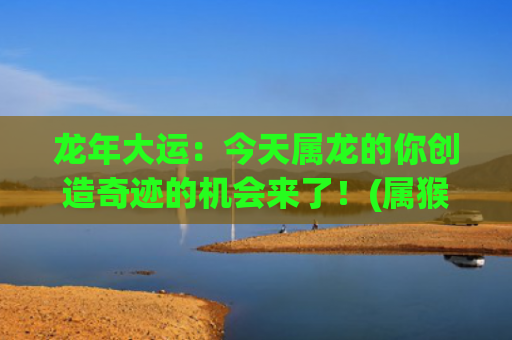 龙年大运：今天属龙的你创造奇迹的机会来了！(属猴人的大运年为龙年)