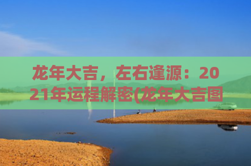 龙年大吉，左右逢源：2021年运程解密(龙年大吉图片)