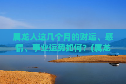属龙人这几个月的财运、感情、事业运势如何？(属龙人几月几日出生最好)