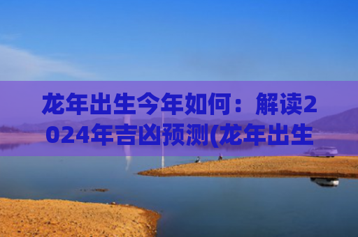 龙年出生今年如何：解读2024年吉凶预测(龙年出生的女宝宝取什么名字最好)