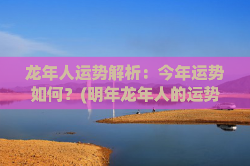 龙年人运势解析：今年运势如何？(明年龙年人的运势怎么样)