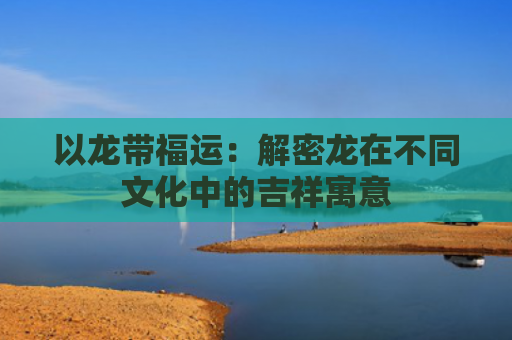 以龙带福运：解密龙在不同文化中的吉祥寓意