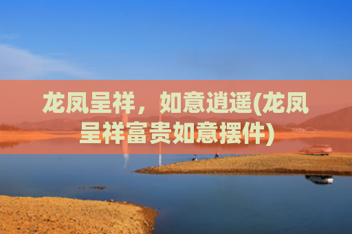 龙凤呈祥，如意逍遥(龙凤呈祥富贵如意摆件)