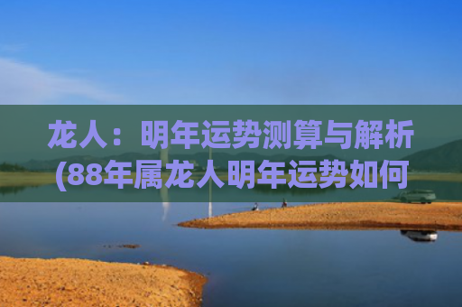 龙人：明年运势测算与解析(88年属龙人明年运势如何)