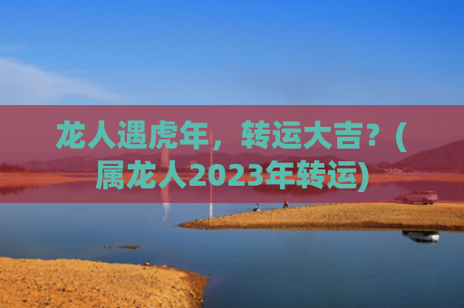 龙人遇虎年，转运大吉？(属龙人2023年转运)